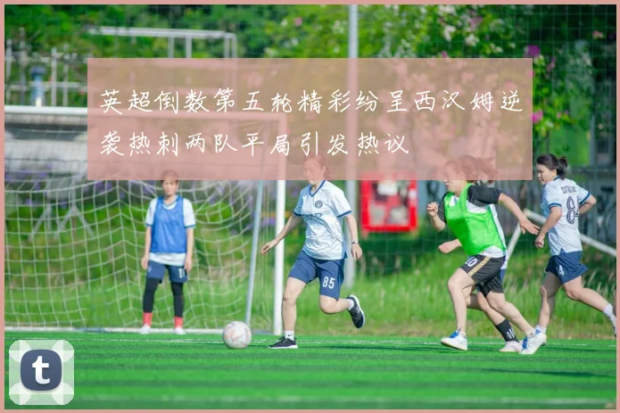 英超倒数第五轮精彩纷呈西汉姆逆袭热刺两队平局引发热议