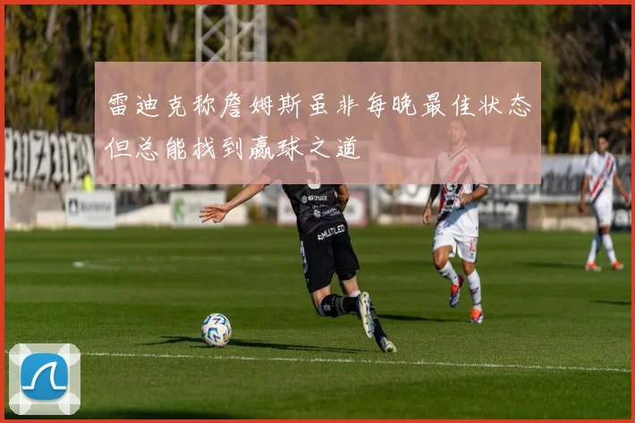 雷迪克称詹姆斯虽非每晚最佳状态但总能找到赢球之道