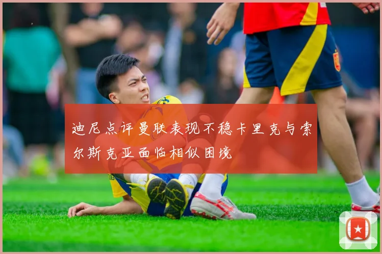 迪尼点评曼联表现不稳卡里克与索尔斯克亚面临相似困境