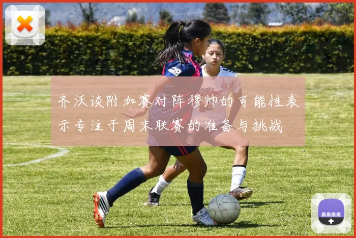 齐沃谈附加赛对阵穆帅的可能性表示专注于周末联赛的准备与挑战