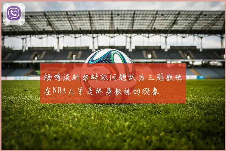 杨鸣谈科尔辞职问题认为三冠教练在NBA几乎是终身教练的现象