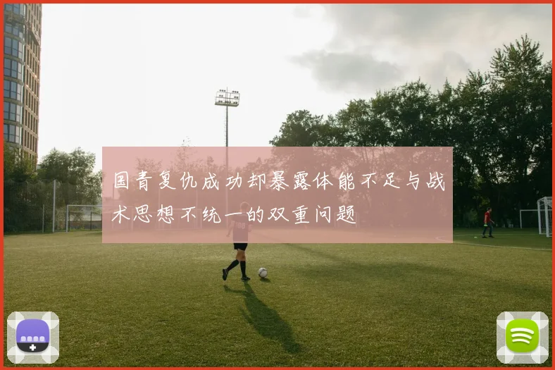 国青复仇成功却暴露体能不足与战术思想不统一的双重问题