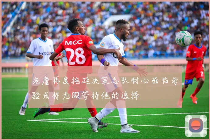 老詹再度拖延决策各队耐心面临考验或将无暇等待他的选择
