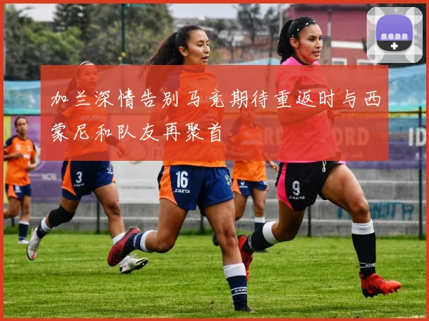 加兰深情告别马竞期待重返时与西蒙尼和队友再聚首